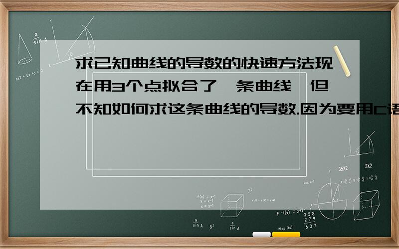 求已知曲线的导数的快速方法现在用3个点拟合了一条曲线,但不知如何求这条曲线的导数.因为要用C语言编程,所以不能用函数的方法.有没有直接通过曲线上的值来就导数跟二阶导数的方法