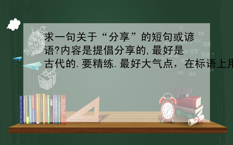 求一句关于“分享”的短句或谚语?内容是提倡分享的,最好是古代的.要精练.最好大气点，在标语上用的！