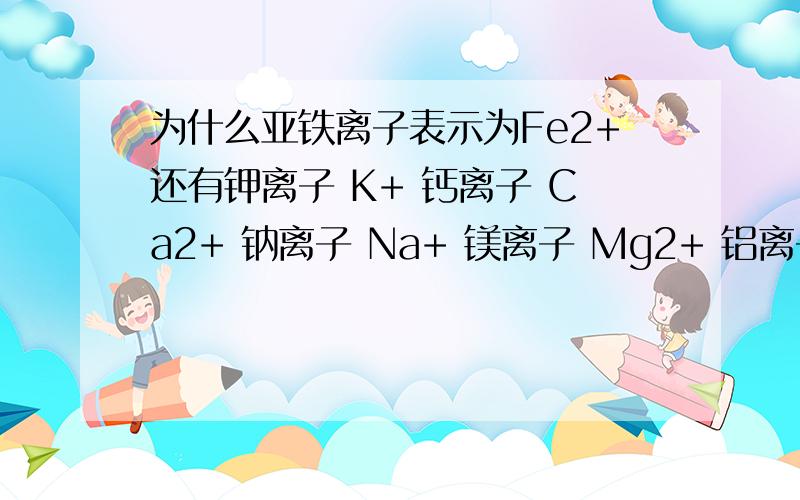 为什么亚铁离子表示为Fe2+还有钾离子 K+ 钙离子 Ca2+ 钠离子 Na+ 镁离子 Mg2+ 铝离子 Al3+ 都是为什么啊,不懂