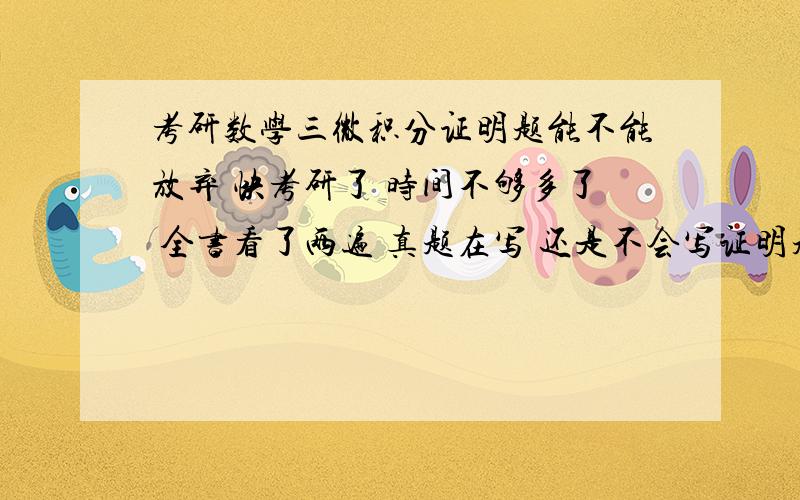 考研数学三微积分证明题能不能放弃 快考研了 时间不够多了 全书看了两遍 真题在写 还是不会写证明题 要不要放弃 很难的那种,简单的我也会写,想把时间多练习其他上感觉真题很不会写啊,