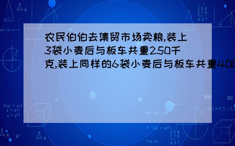 农民伯伯去集贸市场卖粮,装上3袋小麦后与板车共重250千克,装上同样的6袋小麦后与板车共重400千克.（1）每袋小麦重多少千克?（2）板车重多少千克?