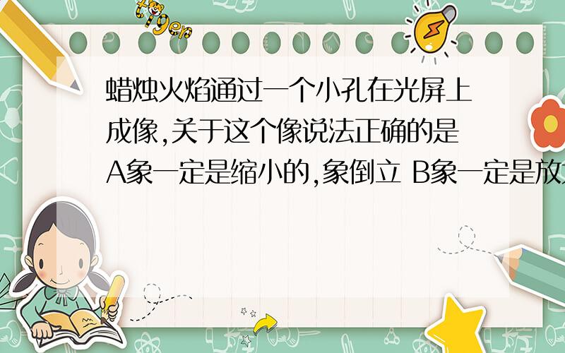 蜡烛火焰通过一个小孔在光屏上成像,关于这个像说法正确的是A象一定是缩小的,象倒立 B象一定是放大的,象正立 C象可能缩小,象一定倒立 D象可以缩小,也可以倒立