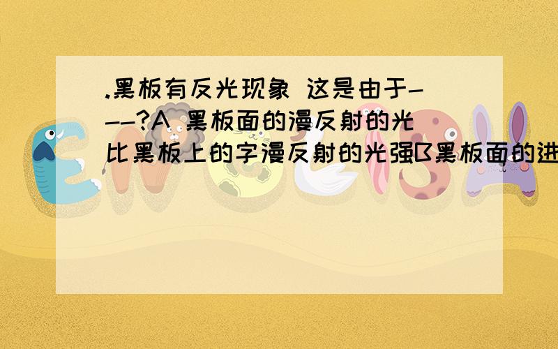 .黑板有反光现象 这是由于---?A 黑板面的漫反射的光比黑板上的字漫反射的光强B黑板面的进面反射的光比黑板上的字漫反射的光强C黑板面的镜面反射的光比黑板上的字镜面反射的光强D黑板