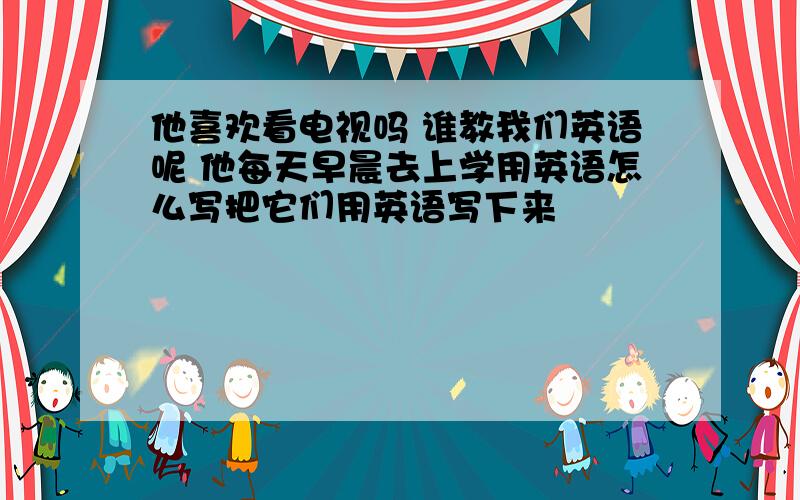 他喜欢看电视吗 谁教我们英语呢 他每天早晨去上学用英语怎么写把它们用英语写下来