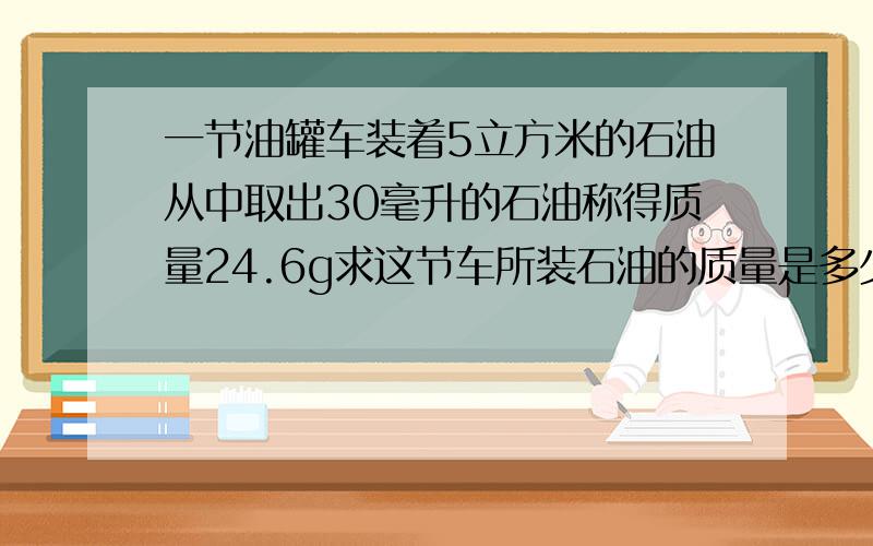 一节油罐车装着5立方米的石油从中取出30毫升的石油称得质量24.6g求这节车所装石油的质量是多少吨?