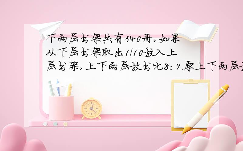 下两层书架共有340册,如果从下层书架取出1/10放入上层书架,上下两层放书比8：9.原上下两层放多少本书?（不要用方乘）