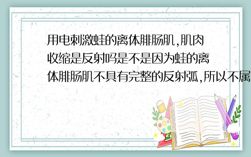 用电刺激蛙的离体腓肠肌,肌肉收缩是反射吗是不是因为蛙的离体腓肠肌不具有完整的反射弧,所以不属于反射