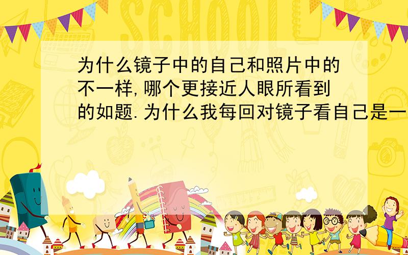 为什么镜子中的自己和照片中的不一样,哪个更接近人眼所看到的如题.为什么我每回对镜子看自己是一个样子 照片中的自己又是另一个样子?到底是照片照出的人好看还是现实中的人好看?还