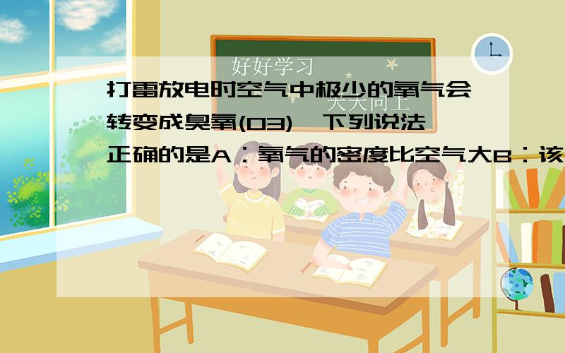 打雷放电时空气中极少的氧气会转变成臭氧(O3),下列说法正确的是A：氧气的密度比空气大B：该变化是化学变化C:氧气和臭氧是同一种物质D：氧气和臭氧具有相同的性质