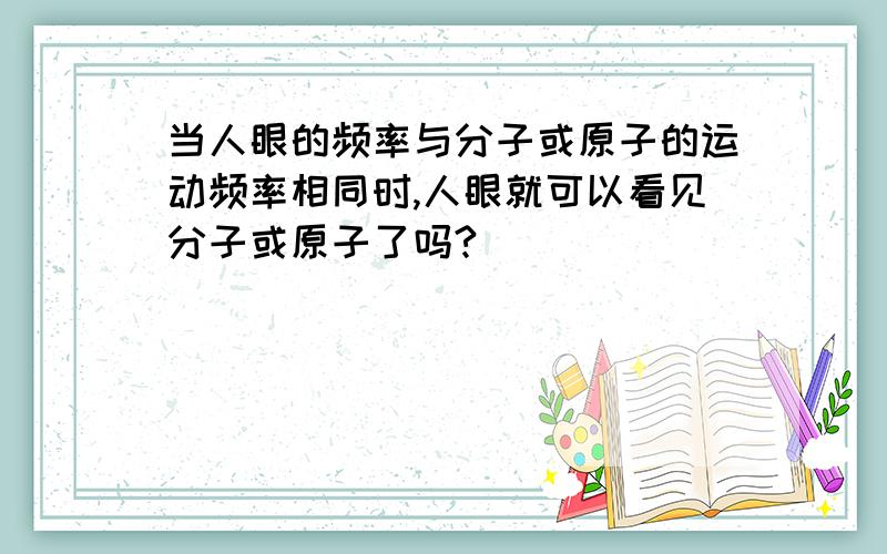 当人眼的频率与分子或原子的运动频率相同时,人眼就可以看见分子或原子了吗?