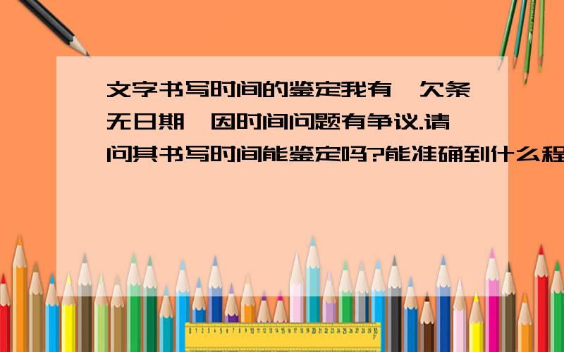 文字书写时间的鉴定我有一欠条无日期,因时间问题有争议.请问其书写时间能鉴定吗?能准确到什么程度