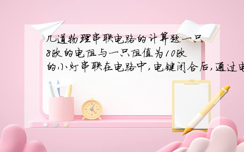 几道物理串联电路的计算题一只8欧的电阻与一只阻值为10欧的小灯串联在电路中,电键闭合后,通过电阻的电流为0.3安,求：（1）通过小灯的电流（2）电源电压（3）电阻两端的电压（4）小灯两