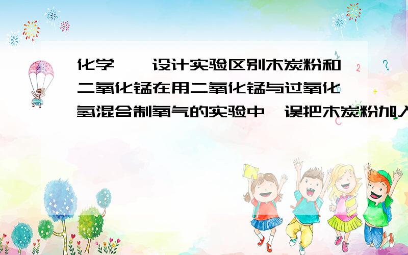 化学——设计实验区别木炭粉和二氧化锰在用二氧化锰与过氧化氢混合制氧气的实验中,误把木炭粉加入到过氧化氢中,结果不能较快的获得氧气,请你设计实验区别两包黑的粉末：木炭粉和二