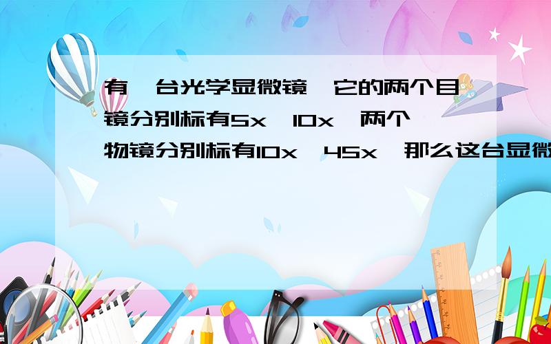 有一台光学显微镜,它的两个目镜分别标有5x,10x,两个物镜分别标有10x,45x,那么这台显微镜的最大放大倍数是