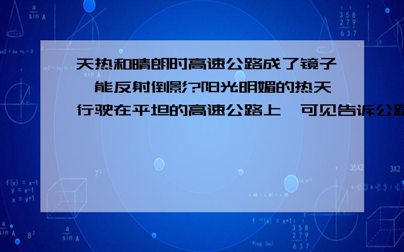 天热和晴朗时高速公路成了镜子,能反射倒影?阳光明媚的热天行驶在平坦的高速公路上,可见告诉公路路面像镜子一样会反光,前方车辆也产生倒影?这是怎么产生的,求详解.令据所知,平坦的沙