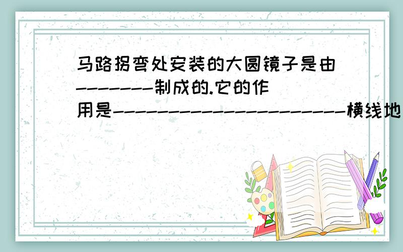 马路拐弯处安装的大圆镜子是由-------制成的.它的作用是---------------------横线地方要填,