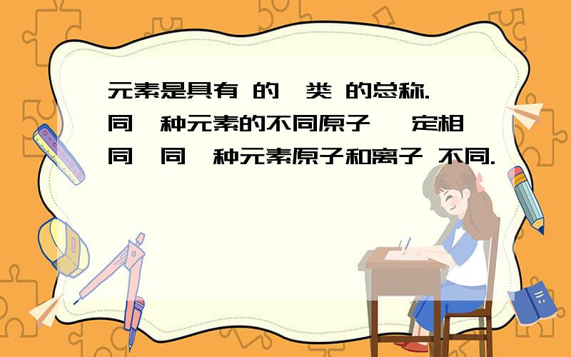 元素是具有 的一类 的总称.同一种元素的不同原子 一定相同,同一种元素原子和离子 不同.