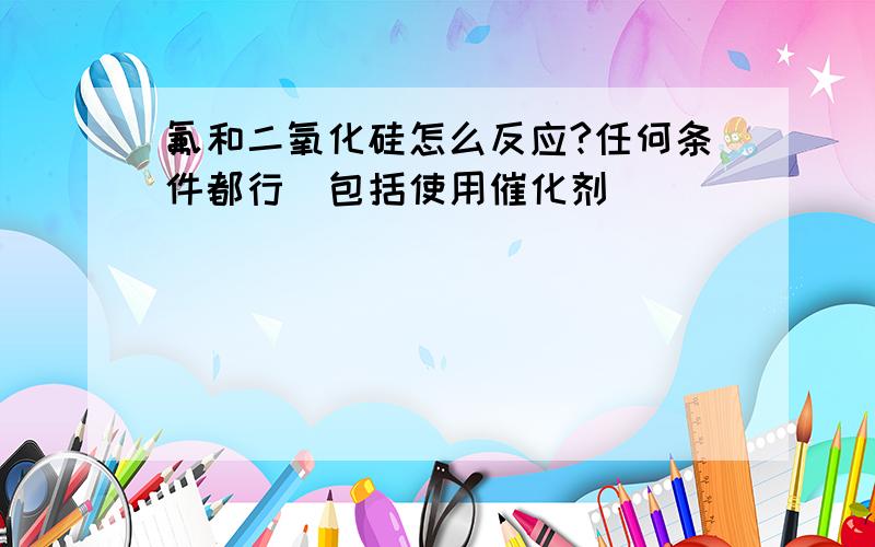 氟和二氧化硅怎么反应?任何条件都行(包括使用催化剂)