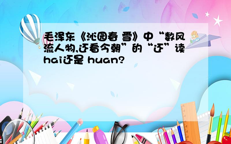 毛泽东《沁园春 雪》中“数风流人物,还看今朝”的“还”读hai还是 huan?