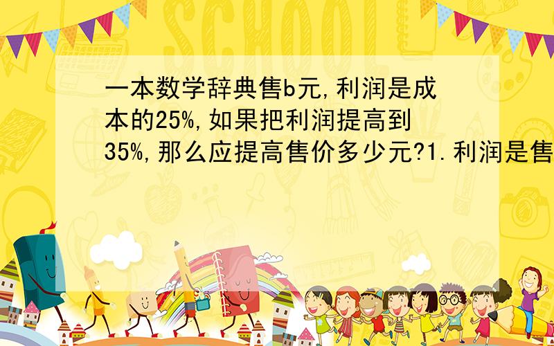 一本数学辞典售b元,利润是成本的25%,如果把利润提高到35%,那么应提高售价多少元?1.利润是售价的(1+25%=)125%利润提高了10%,就提高了售价的12.5%12.5=1/81/8*b=b/82.解：设成本为x元.1.25x=b       x=0.8b0.8b