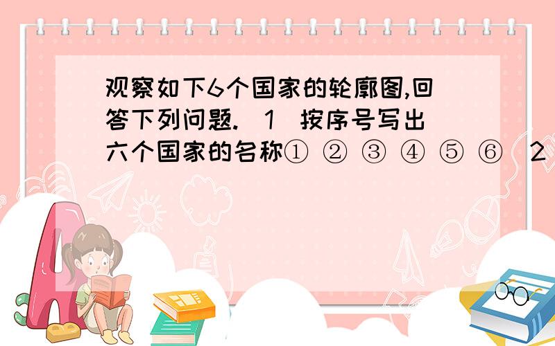 观察如下6个国家的轮廓图,回答下列问题.（1）按序号写出六个国家的名称① ② ③ ④ ⑤ ⑥（2）六个国家中位于西半球的是 、 和 ,位于南半球的是 和 ,领土跨亚欧两洲的国家是