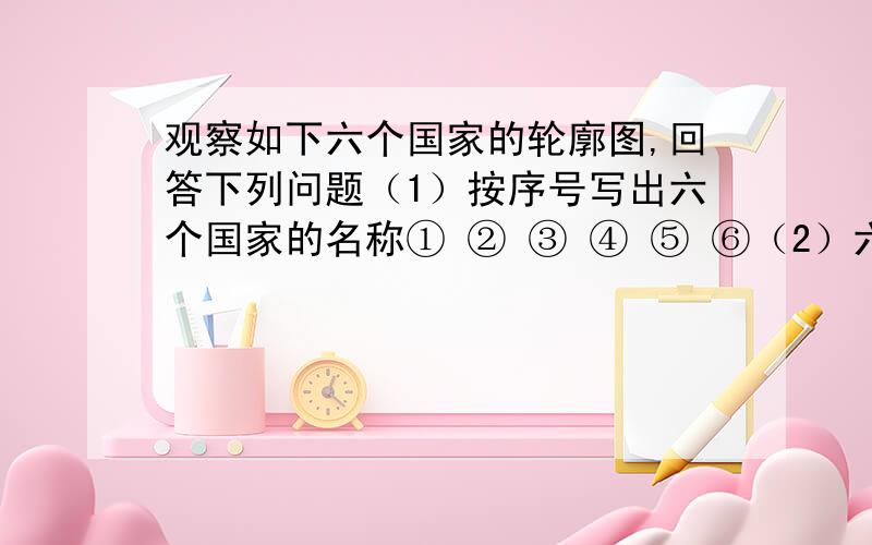 观察如下六个国家的轮廓图,回答下列问题（1）按序号写出六个国家的名称① ② ③ ④ ⑤ ⑥（2）六个国家中位于西半球的是 、 和 ,位于南半球的是 和 ,领土跨亚欧两洲的国家是