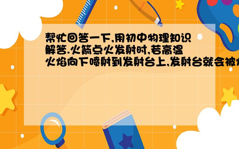 帮忙回答一下,用初中物理知识解答.火箭点火发射时,若高温火焰向下喷射到发射台上,发射台就会被烧毁.为了保护发射台,在它的底部建造了一个大水池,从而巧妙的解决了这个技术问题.发射