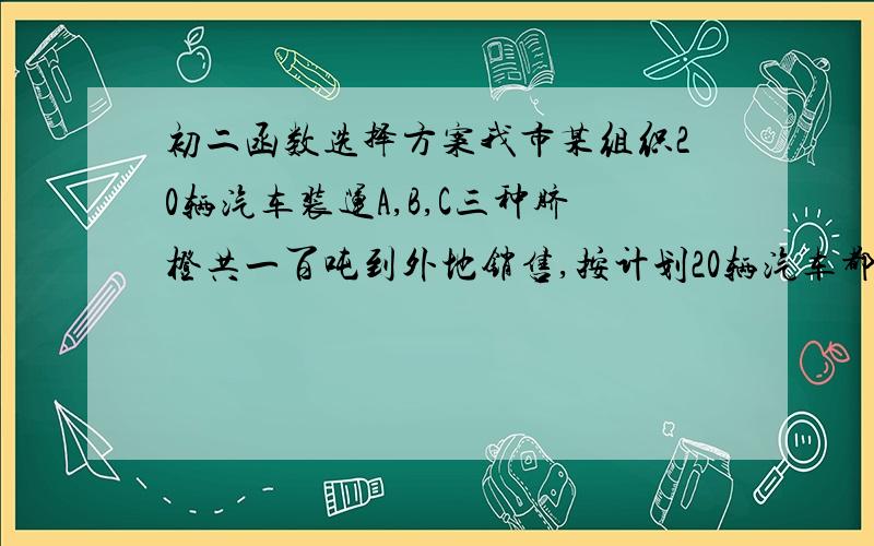 初二函数选择方案我市某组织20辆汽车装运A,B,C三种脐橙共一百吨到外地销售,按计划20辆汽车都要装运,每辆汽车只能装同一种脐橙,且必须装满,根据下表信息解答下列问题脐橙品种：A|B|C每辆