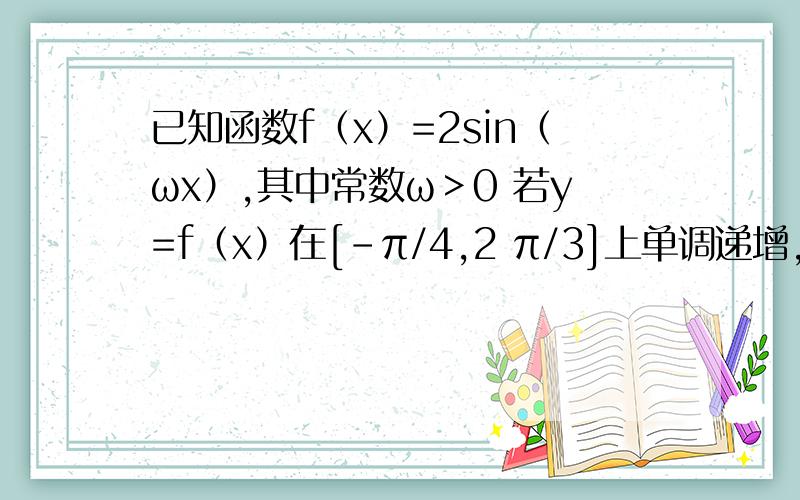 已知函数f（x）=2sin（ωx）,其中常数ω＞0 若y=f（x）在[-π/4,2 π/3]上单调递增,求ω的取值范围