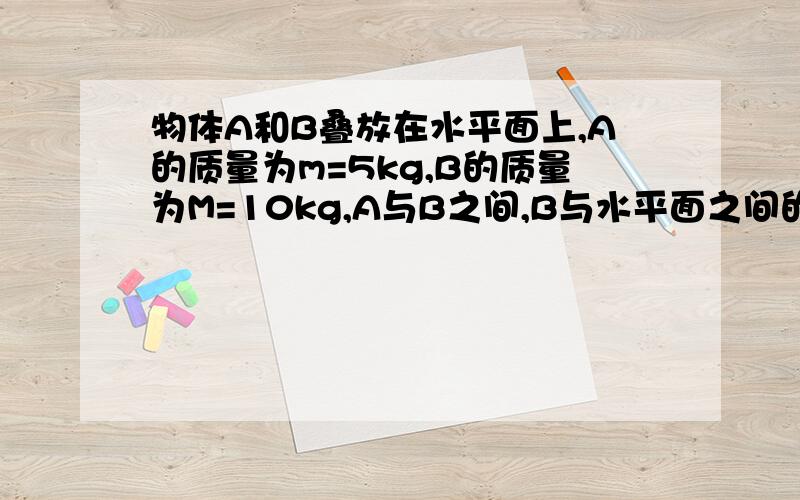 物体A和B叠放在水平面上,A的质量为m=5kg,B的质量为M=10kg,A与B之间,B与水平面之间的动摩擦因数均为u=0.4,当用F=100N的水平拉力时,求下列三种情况下,A、B的加速度和摩擦力各为多大?（认为最大静