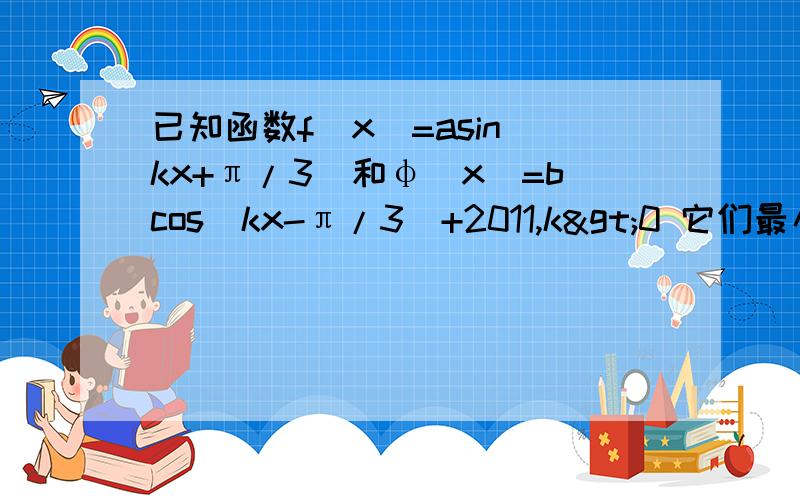已知函数f(x)=asin(kx+π/3)和φ(x)=bcos(kx-π/3)+2011,k>0 它们最小正周期和为3π/2,