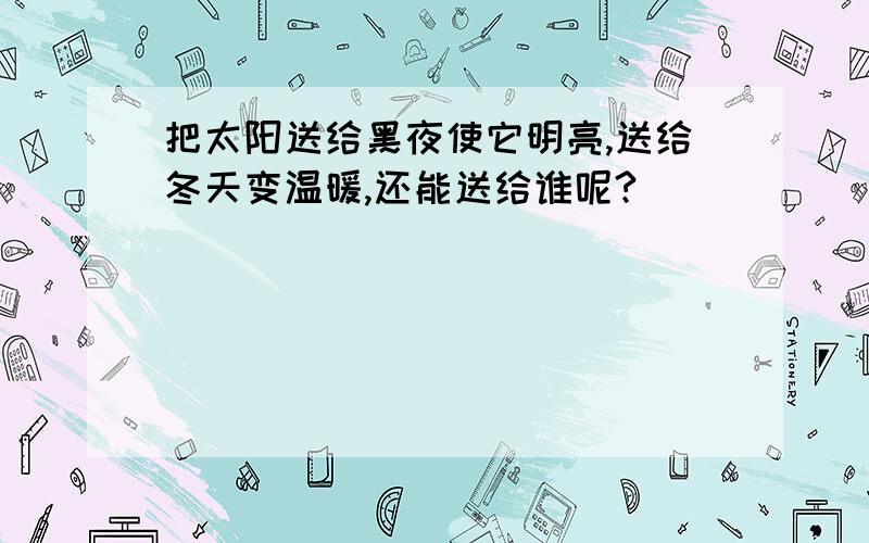 把太阳送给黑夜使它明亮,送给冬天变温暖,还能送给谁呢?