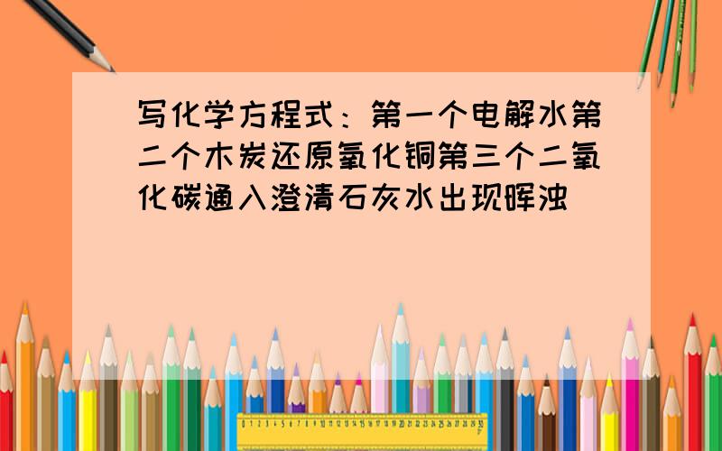 写化学方程式：第一个电解水第二个木炭还原氧化铜第三个二氧化碳通入澄清石灰水出现晖浊