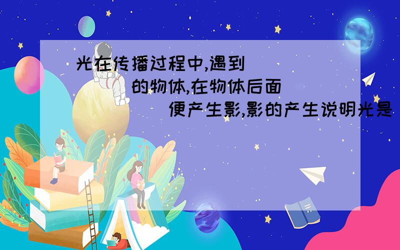 光在传播过程中,遇到_______的物体,在物体后面_______便产生影,影的产生说明光是__________________________.