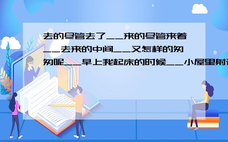 去的尽管去了__来的尽管来着__去来的中间__又怎样的匆匆呢__早上我起床的时候__小屋里射进两三方斜去去了__来的尽管来着__去来的中间__又怎样的匆匆呢__早上我起床的时候__小屋里射进两