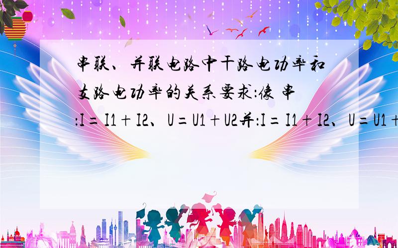 串联、并联电路中干路电功率和支路电功率的关系要求：像 串：I=I1+I2、U=U1+U2并：I=I1+I2、U=U1+U2 这样的格式 最好写埋电能的,电阻的不用了~