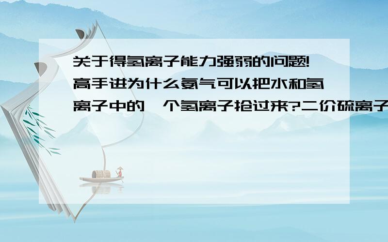 关于得氢离子能力强弱的问题!高手进为什么氨气可以把水和氢离子中的一个氢离子抢过来?二价硫离子可以和水反应生成硫氢根（HS-）和氢氧根,之后又能继续和水反应生成硫化氢和氢氧根?到