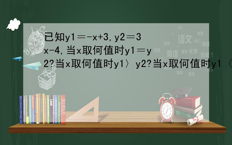 已知y1＝-x+3,y2＝3x-4,当x取何值时y1＝y2?当x取何值时y1〉y2?当x取何值时y1〈y2?