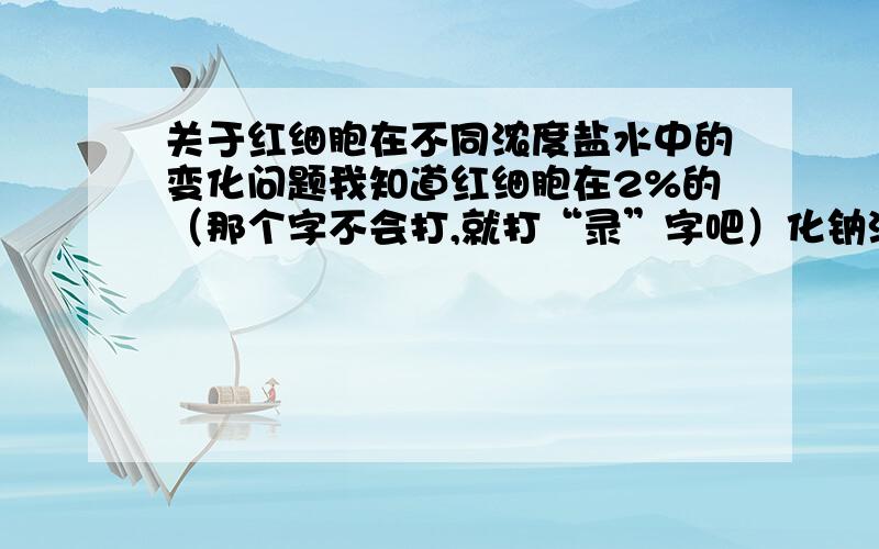 关于红细胞在不同浓度盐水中的变化问题我知道红细胞在2%的（那个字不会打,就打“录”字吧）化钠溶液中发生皱缩,其原因是红细胞的水大量渗出来,红细胞在0.1%的录化钠溶液中发生破裂,原