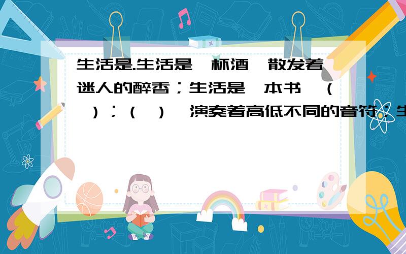 生活是.生活是一杯酒,散发着迷人的醉香；生活是一本书,（ ）；（ ）,演奏着高低不同的音符；生活是（ ）,（ ）.