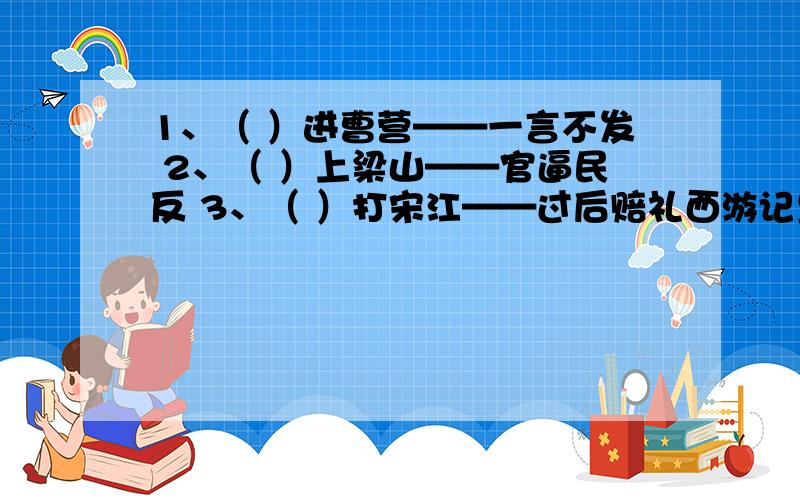 1、（ ）进曹营——一言不发 2、（ ）上梁山——官逼民反 3、（ ）打宋江——过后赔礼西游记里的