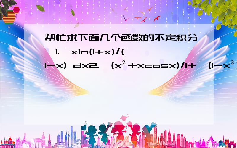 帮忙求下面几个函数的不定积分,1.∫xln(1+x)/(1-x) dx2.∫(x²+xcosx)/1+√(1-x²) dx3.已知f(x)=(e∧x)/x,求∫xf''(x)dx4.∫(x²/x²+1) dx