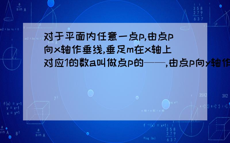 对于平面内任意一点p,由点p向x轴作垂线,垂足m在x轴上对应1的数a叫做点p的——,由点p向y轴作垂线,垂足在y轴上对应的数b叫做点p的——,因此点p的坐标可以记为——.