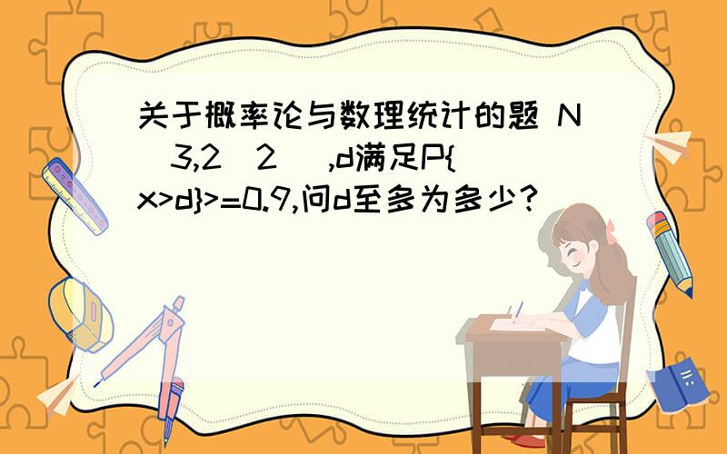 关于概率论与数理统计的题 N(3,2^2) ,d满足P{x>d}>=0.9,问d至多为多少?