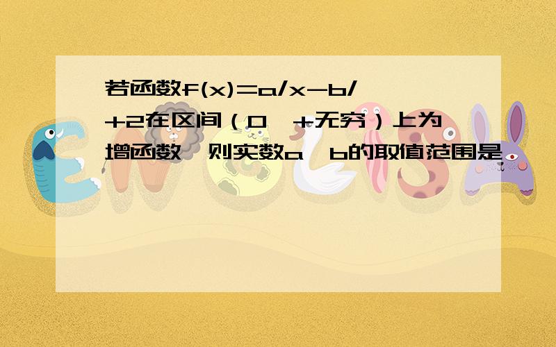 若函数f(x)=a/x-b/+2在区间（0,+无穷）上为增函数,则实数a,b的取值范围是