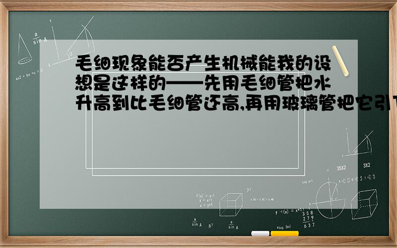 毛细现象能否产生机械能我的设想是这样的——先用毛细管把水升高到比毛细管还高,再用玻璃管把它引下来.液体在一个容器里流动。请自己做一下实验再答,不要乱扯用毛巾能不能?在页面不