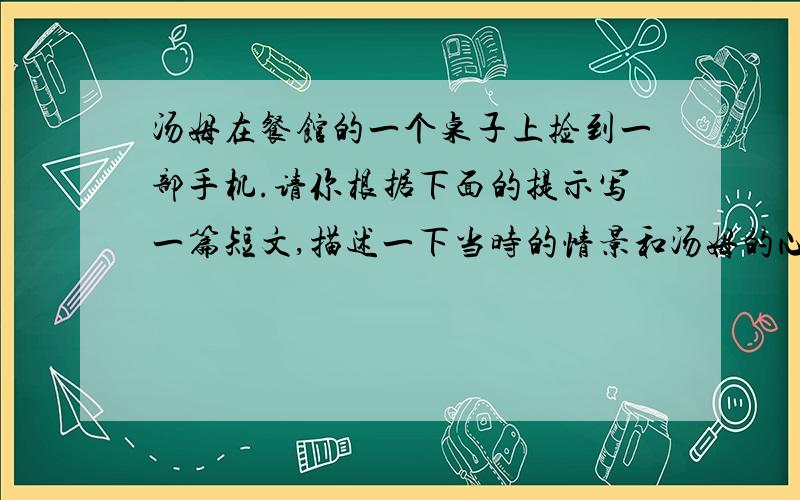 汤姆在餐馆的一个桌子上捡到一部手机.请你根据下面的提示写一篇短文,描述一下当时的情景和汤姆的心理活动.请用上表猜测的情态动词.要求：80词左右提示：1.手机是橘黄色的,所以可能是