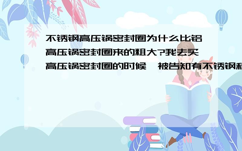 不锈钢高压锅密封圈为什么比铝高压锅密封圈来的粗大?我去买高压锅密封圈的时候,被告知有不锈钢和铝这两种规格,我发现不锈钢的密封圈比铝的厚,而且粗些,我是不锈钢的高压锅,所以决定