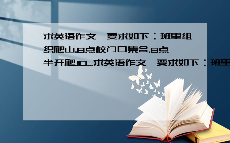 求英语作文,要求如下：班里组织爬山.8点校门口集合.8点半开爬.10...求英语作文,要求如下：班里组织爬山.8点校门口集合.8点半开爬.10点到山顶.中午在山顶吃饭.饭后自由活动.下午5点半返校.