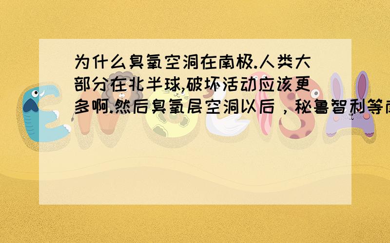 为什么臭氧空洞在南极.人类大部分在北半球,破坏活动应该更多啊.然后臭氧层空洞以后，秘鲁智利等南美洲国家为什么紫外线会增强？根据太阳光照图，南极上空的臭氧空洞和南美洲国家根